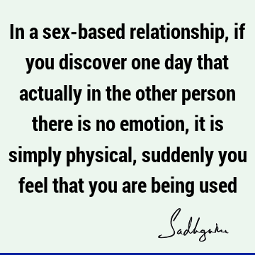 In a sex-based relationship, if you discover one day that actually in the other person there is no emotion, it is simply physical, suddenly you feel that you