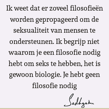 Ik weet dat er zoveel filosofieën worden gepropageerd om de seksualiteit van mensen te ondersteunen. Ik begrijp niet waarom je een filosofie nodig hebt om seks