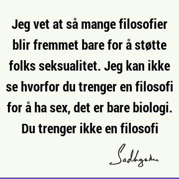 Jeg vet at så mange filosofier blir fremmet bare for å støtte folks seksualitet. Jeg kan ikke se hvorfor du trenger en filosofi for å ha sex, det er bare