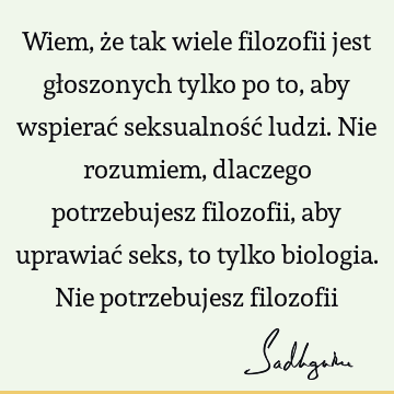 Wiem, że tak wiele filozofii jest głoszonych tylko po to, aby wspierać seksualność ludzi. Nie rozumiem, dlaczego potrzebujesz filozofii, aby uprawiać seks, to