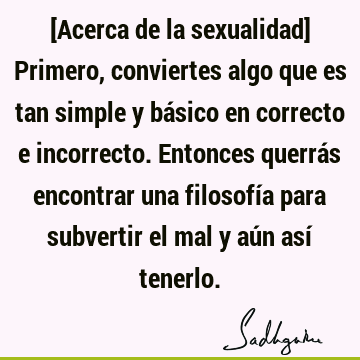 [Acerca de la sexualidad] Primero, conviertes algo que es tan simple y básico en correcto e incorrecto. Entonces querrás encontrar una filosofía para subvertir