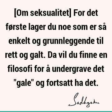 [Om seksualitet] For det første lager du noe som er så enkelt og grunnleggende til rett og galt. Da vil du finne en filosofi for å undergrave det "gale" og