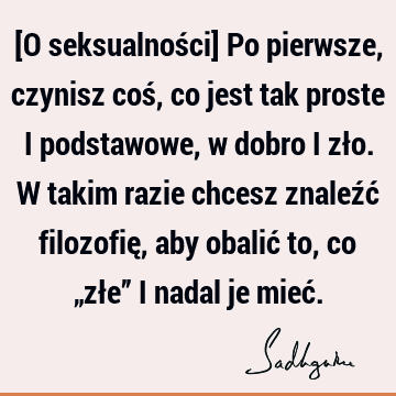 [O seksualności] Po pierwsze, czynisz coś, co jest tak proste i podstawowe, w dobro i zło. W takim razie chcesz znaleźć filozofię, aby obalić to, co „złe” i