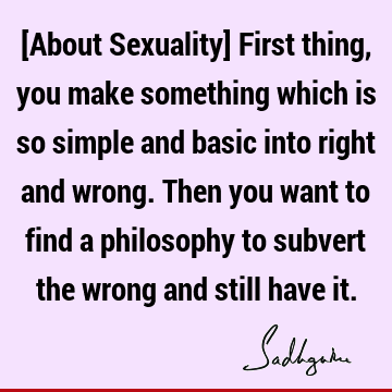 [About Sexuality] First thing, you make something which is so simple and basic into right and wrong. Then you want to find a philosophy to subvert the wrong