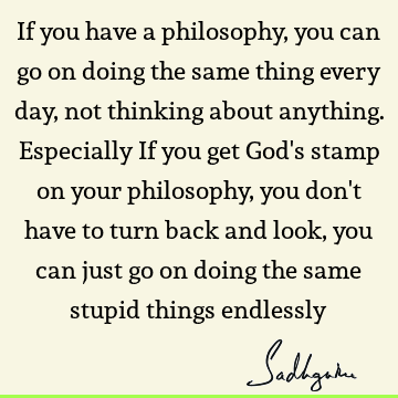 If you have a philosophy, you can go on doing the same thing every day, not thinking about anything. Especially If you get God