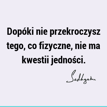 Dopóki nie przekroczysz tego, co fizyczne, nie ma kwestii jednoś