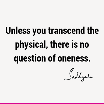 Unless you transcend the physical, there is no question of