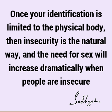 Once your identification is limited to the physical body, then insecurity is the natural way, and the need for sex will increase dramatically when people are