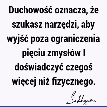 Duchowość oznacza, że szukasz narzędzi, aby wyjść poza ograniczenia pięciu zmysłów i doświadczyć czegoś więcej niż