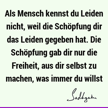 Als Mensch kennst du Leiden nicht, weil die Schöpfung dir das Leiden gegeben hat. Die Schöpfung gab dir nur die Freiheit, aus dir selbst zu machen, was immer