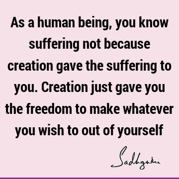 As a human being, you know suffering not because creation gave the suffering to you. Creation just gave you the freedom to make whatever you wish to out of