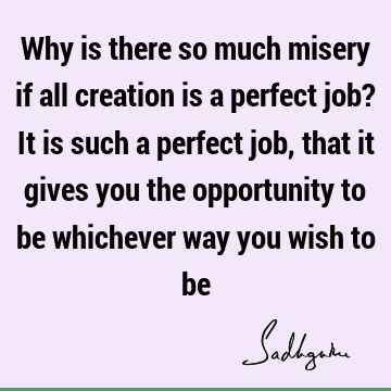 Why is there so much misery if all creation is a perfect job? It is such a perfect job, that it gives you the opportunity to be whichever way you wish to