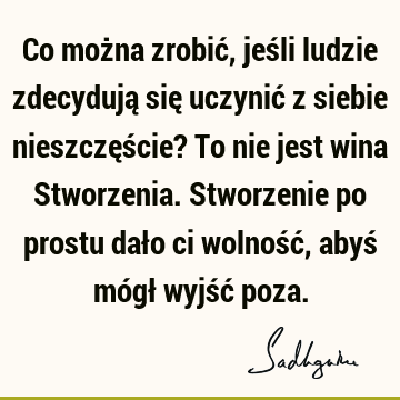 Co można zrobić, jeśli ludzie zdecydują się uczynić z siebie nieszczęście? To nie jest wina Stworzenia. Stworzenie po prostu dało ci wolność, abyś mógł wyjść