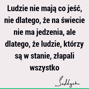 Ludzie nie mają co jeść, nie dlatego, że na świecie nie ma jedzenia, ale dlatego, że ludzie, którzy są w stanie, złapali