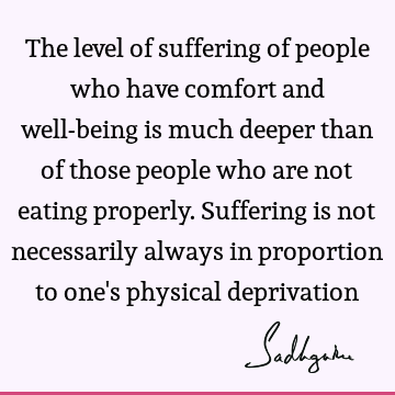 The level of suffering of people who have comfort and well-being is much deeper than of those people who are not eating properly. Suffering is not necessarily