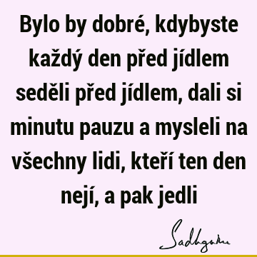 Bylo by dobré, kdybyste každý den před jídlem seděli před jídlem, dali si minutu pauzu a mysleli na všechny lidi, kteří ten den nejí, a pak