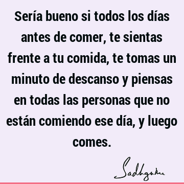 Sería bueno si todos los días antes de comer, te sientas frente a tu comida, te tomas un minuto de descanso y piensas en todas las personas que no están