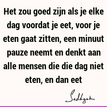 Het zou goed zijn als je elke dag voordat je eet, voor je eten gaat zitten, een minuut pauze neemt en denkt aan alle mensen die die dag niet eten, en dan