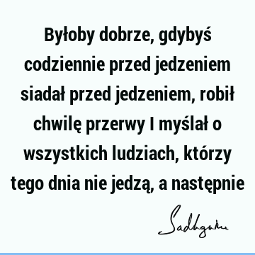 Byłoby dobrze, gdybyś codziennie przed jedzeniem siadał przed jedzeniem, robił chwilę przerwy i myślał o wszystkich ludziach, którzy tego dnia nie jedzą, a