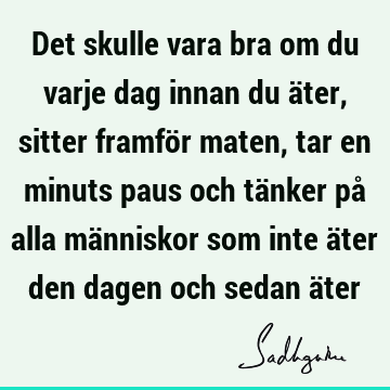 Det skulle vara bra om du varje dag innan du äter, sitter framför maten, tar en minuts paus och tänker på alla människor som inte äter den dagen och sedan ä