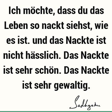 Ich möchte, dass du das Leben so nackt siehst, wie es ist. und das Nackte ist nicht hässlich. Das Nackte ist sehr schön. Das Nackte ist sehr