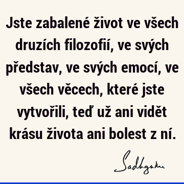 Jste zabalené život ve všech druzích filozofií, ve svých představ, ve svých emocí, ve všech věcech, které jste vytvořili, teď už ani vidět krásu života ani