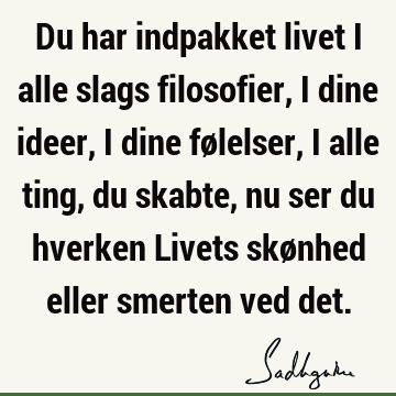 Du har indpakket livet i alle slags filosofier, i dine ideer, i dine følelser, i alle ting, du skabte, nu ser du hverken Livets skønhed eller smerten ved