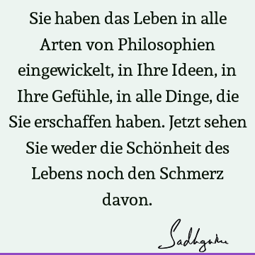 Sie haben das Leben in alle Arten von Philosophien eingewickelt, in Ihre Ideen, in Ihre Gefühle, in alle Dinge, die Sie erschaffen haben. Jetzt sehen Sie weder