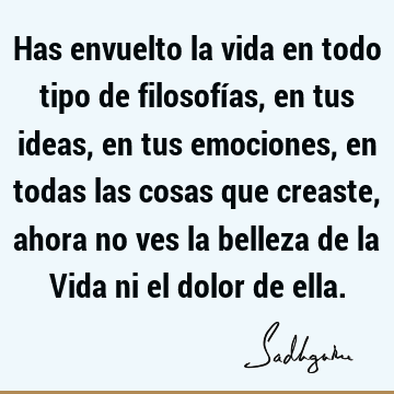 Has envuelto la vida en todo tipo de filosofías, en tus ideas, en tus emociones, en todas las cosas que creaste, ahora no ves la belleza de la Vida ni el dolor