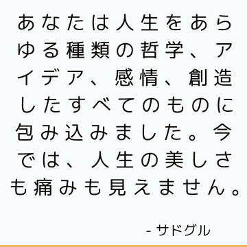 あなたは人生をあらゆる種類の哲学、アイデア、感情、創造したすべてのものに包み込みました。今では、人生の美しさも痛みも見えません。