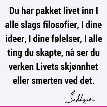 Du har pakket livet inn i alle slags filosofier, i dine ideer, i dine følelser, i alle ting du skapte, nå ser du verken Livets skjønnhet eller smerten ved