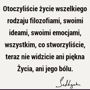 Otoczyliście życie wszelkiego rodzaju filozofiami, swoimi ideami, swoimi emocjami, wszystkim, co stworzyliście, teraz nie widzicie ani piękna Życia, ani jego bó