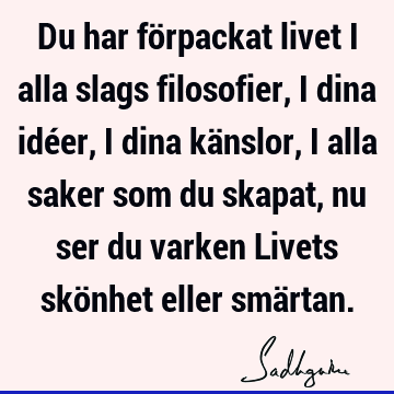 Du har förpackat livet i alla slags filosofier, i dina idéer, i dina känslor, i alla saker som du skapat, nu ser du varken Livets skönhet eller smä