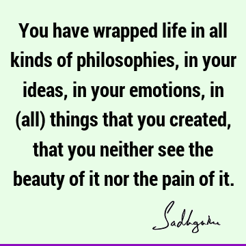 You have wrapped life in all kinds of philosophies, in your ideas, in your emotions, in (all) things that you created, that you neither see the beauty of it