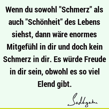 Wenn du sowohl "Schmerz" als auch "Schönheit" des Lebens siehst, dann wäre enormes Mitgefühl in dir und doch kein Schmerz in dir. Es würde Freude in dir sein,