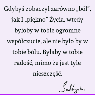 Gdybyś zobaczył zarówno „ból”, jak i „piękno” Życia, wtedy byłoby w tobie ogromne współczucie, ale nie było by w tobie bólu. Byłaby w tobie radość, mimo że