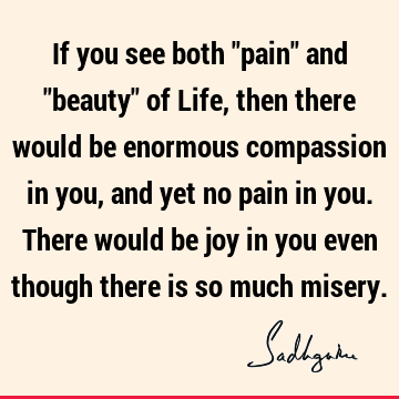 If you see both "pain" and "beauty" of Life, then there would be enormous compassion in you, and yet no pain in you. There would be joy in you even though