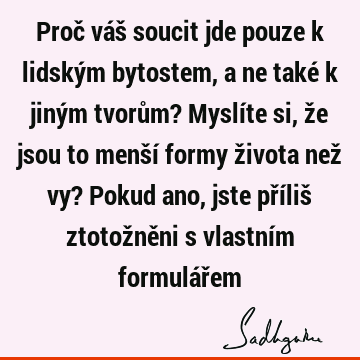 Proč váš soucit jde pouze k lidským bytostem, a ne také k jiným tvorům? Myslíte si, že jsou to menší formy života než vy? Pokud ano, jste příliš ztotožněni s