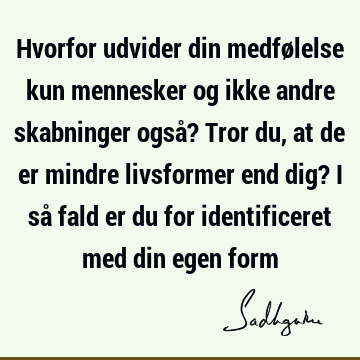 Hvorfor udvider din medfølelse kun mennesker og ikke andre skabninger også? Tror du, at de er mindre livsformer end dig? I så fald er du for identificeret med