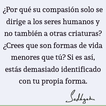 ¿Por qué su compasión solo se dirige a los seres humanos y no también a otras criaturas? ¿Crees que son formas de vida menores que tú? Si es así, estás