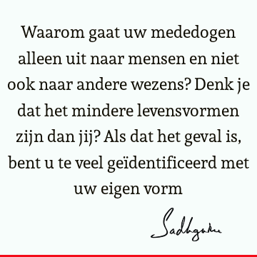 Waarom gaat uw mededogen alleen uit naar mensen en niet ook naar andere wezens? Denk je dat het mindere levensvormen zijn dan jij? Als dat het geval is, bent u