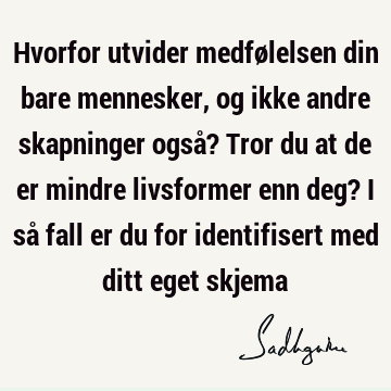 Hvorfor utvider medfølelsen din bare mennesker, og ikke andre skapninger også? Tror du at de er mindre livsformer enn deg? I så fall er du for identifisert med