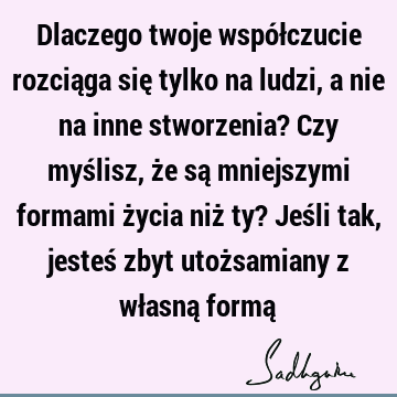 Dlaczego twoje współczucie rozciąga się tylko na ludzi, a nie na inne stworzenia? Czy myślisz, że są mniejszymi formami życia niż ty? Jeśli tak, jesteś zbyt