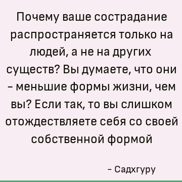 Почему ваше сострадание распространяется только на людей, а не на других существ? Вы думаете, что они - меньшие формы жизни, чем вы? Если так, то вы слишком ото