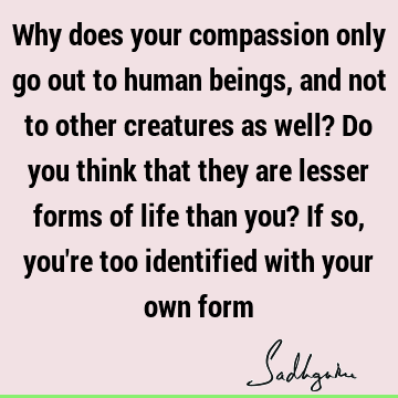 Why does your compassion only go out to human beings, and not to other creatures as well? Do you think that they are lesser forms of life than you? If so, you