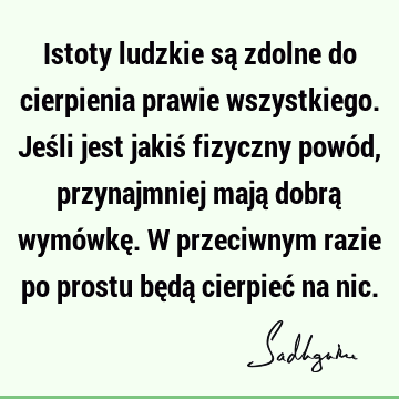 Istoty ludzkie są zdolne do cierpienia prawie wszystkiego. Jeśli jest jakiś fizyczny powód, przynajmniej mają dobrą wymówkę. W przeciwnym razie po prostu będą