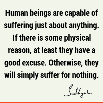 Human beings are capable of suffering just about anything. If there is some physical reason, at least they have a good excuse. Otherwise, they will simply