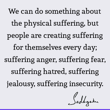 We can do something about the physical suffering, but people are creating suffering for themselves every day; suffering anger, suffering fear, suffering hatred,
