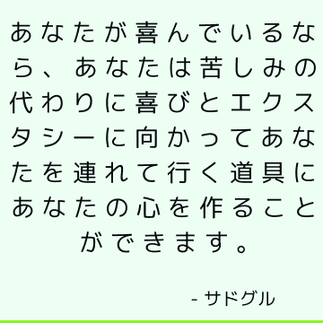 あなたが喜んでいるなら、あなたは苦しみの代わりに喜びとエクスタシーに向かってあなたを連れて行く道具にあなたの心を作ることができます。