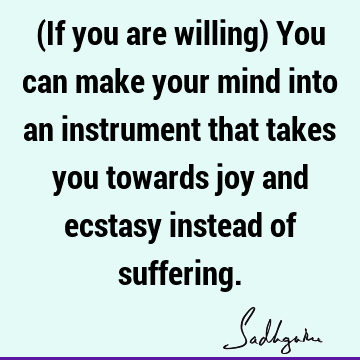 (If you are willing) You can make your mind into an instrument that takes you towards joy and ecstasy instead of